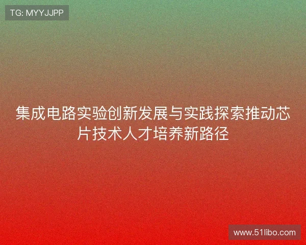 集成电路实验创新发展与实践探索推动芯片技术人才培养新路径 集成电路实验创新发展与实践探索推动芯片技术人才培养新路径